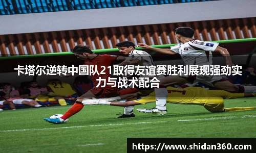 卡塔尔逆转中国队21取得友谊赛胜利展现强劲实力与战术配合