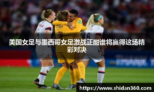 美国女足与墨西哥女足激战正酣谁将赢得这场精彩对决